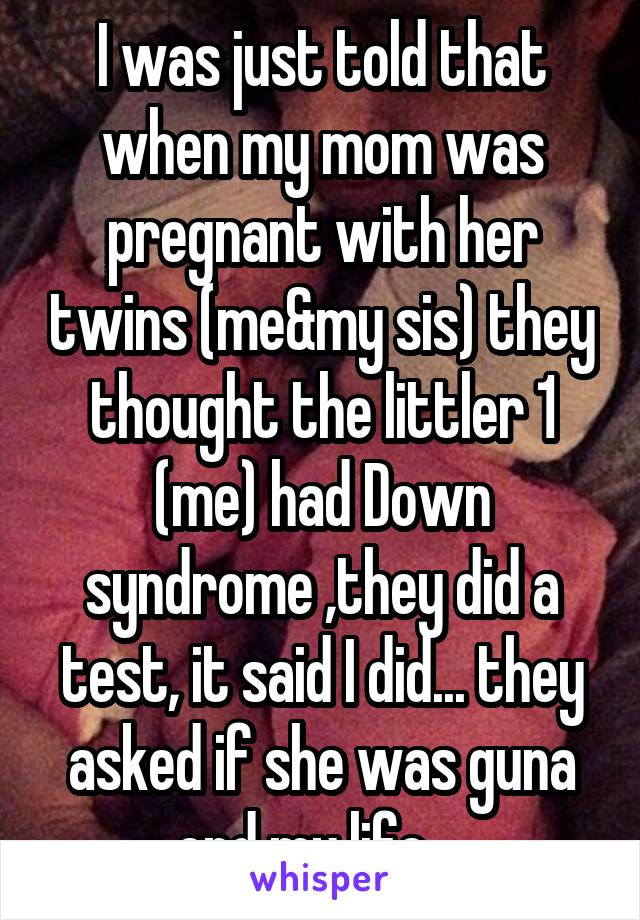 I was just told that when my mom was pregnant with her twins (me&my sis) they thought the littler 1 (me) had Down syndrome ,they did a test, it said I did... they asked if she was guna end my life....