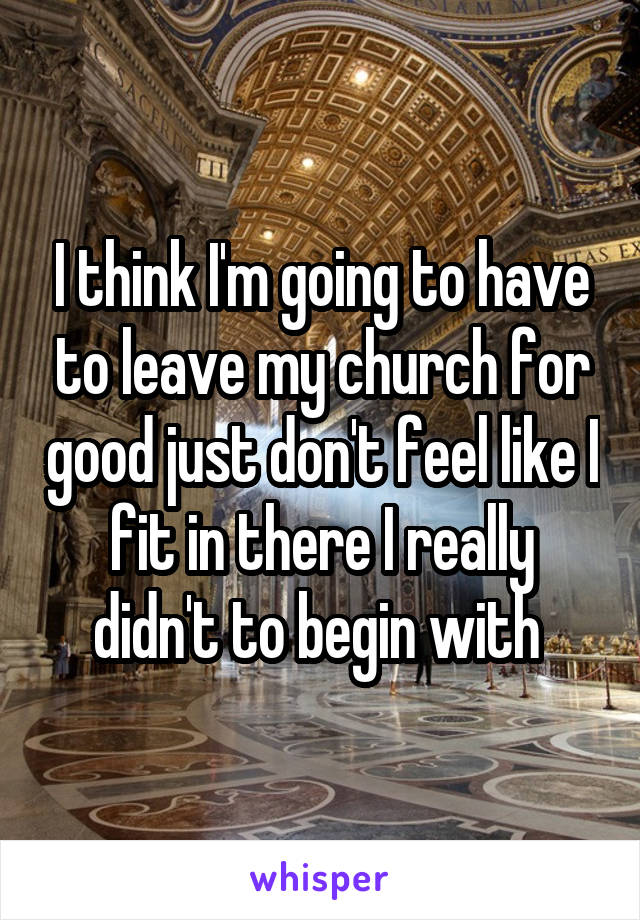 I think I'm going to have to leave my church for good just don't feel like I fit in there I really didn't to begin with 