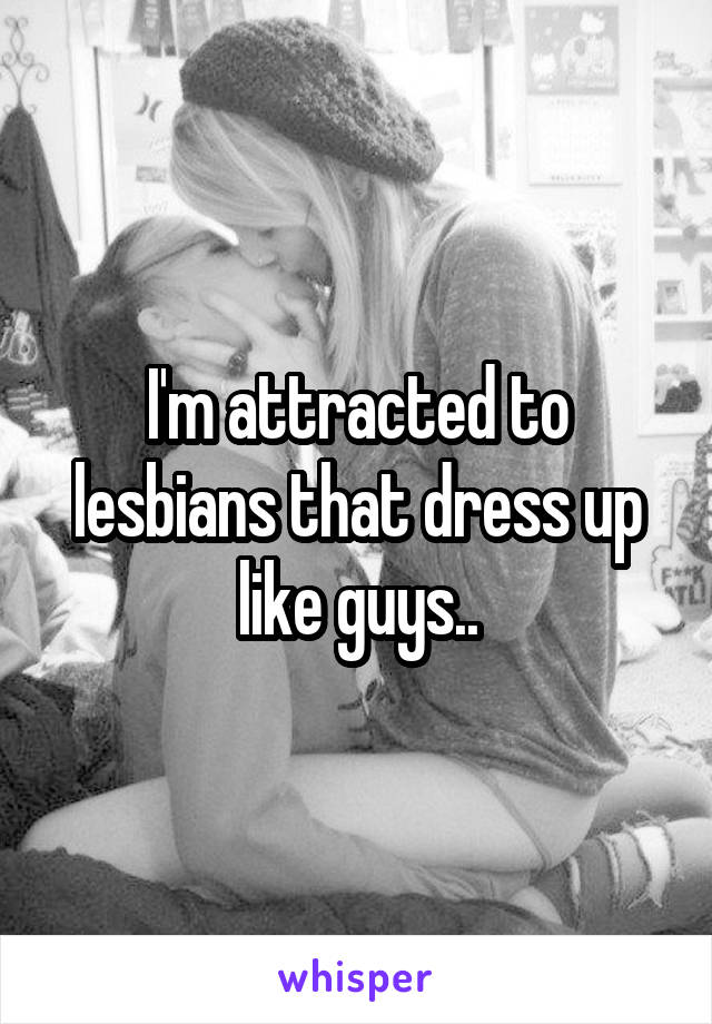 I'm attracted to lesbians that dress up like guys..