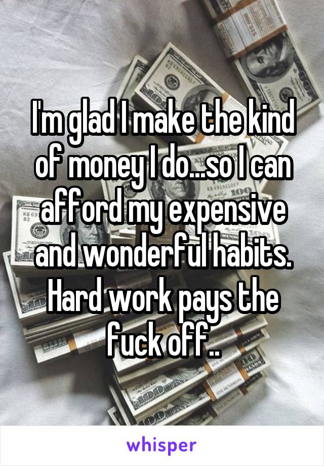 I'm glad I make the kind of money I do...so I can afford my expensive and wonderful habits. Hard work pays the fuck off..