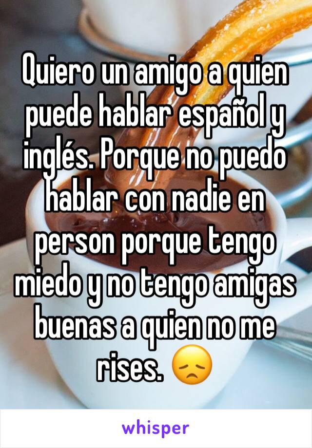 Quiero un amigo a quien puede hablar español y inglés. Porque no puedo hablar con nadie en person porque tengo miedo y no tengo amigas buenas a quien no me rises. 😞