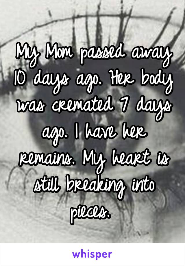 My Mom passed away 10 days ago. Her body was cremated 7 days ago. I have her remains. My heart is still breaking into pieces. 