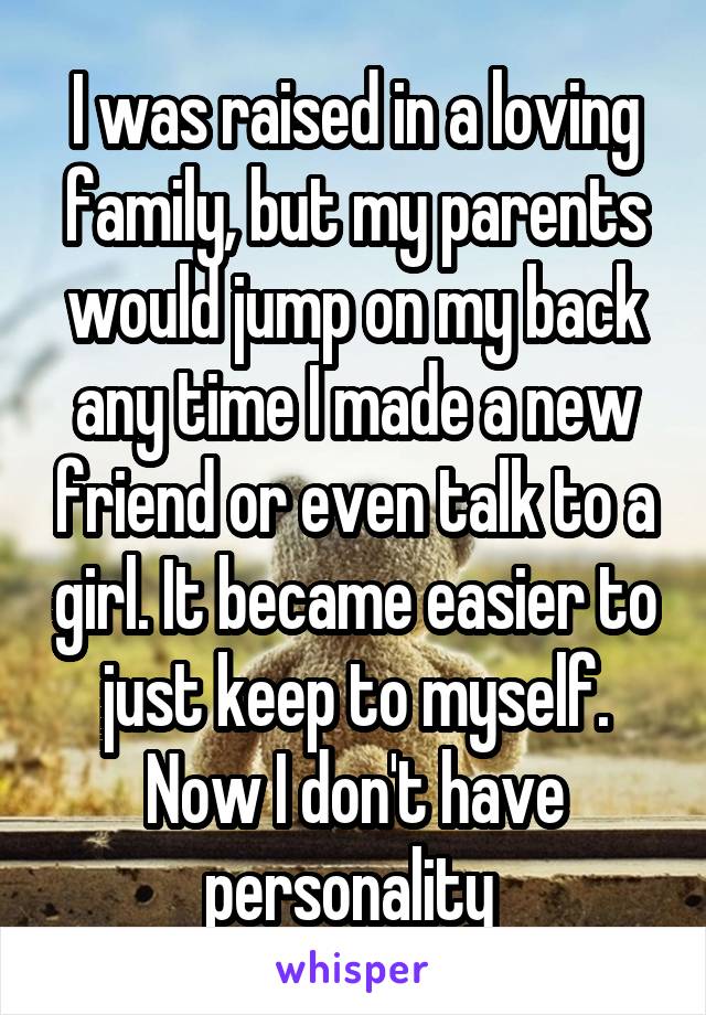 I was raised in a loving family, but my parents would jump on my back any time I made a new friend or even talk to a girl. It became easier to just keep to myself. Now I don't have personality 