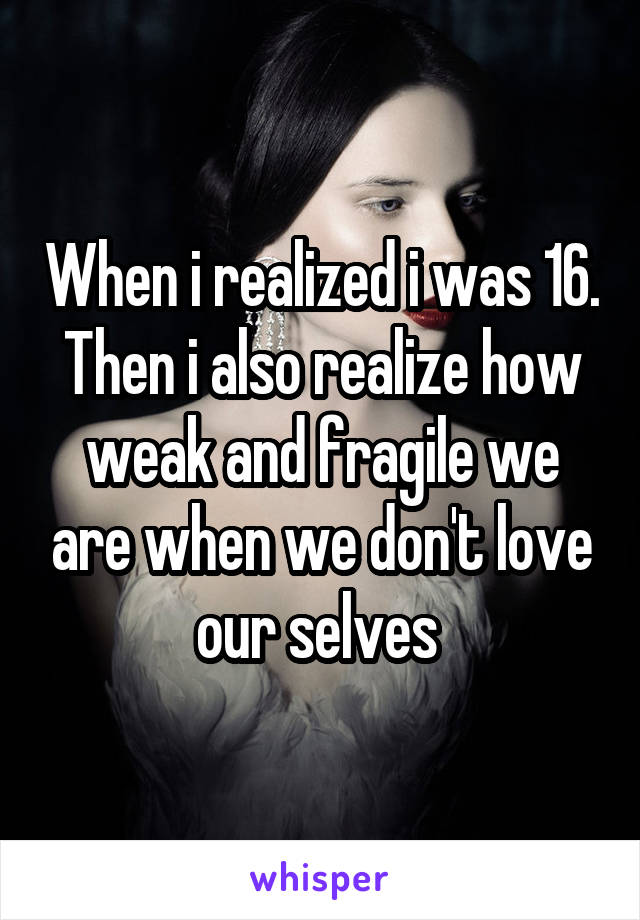 When i realized i was 16. Then i also realize how weak and fragile we are when we don't love our selves 