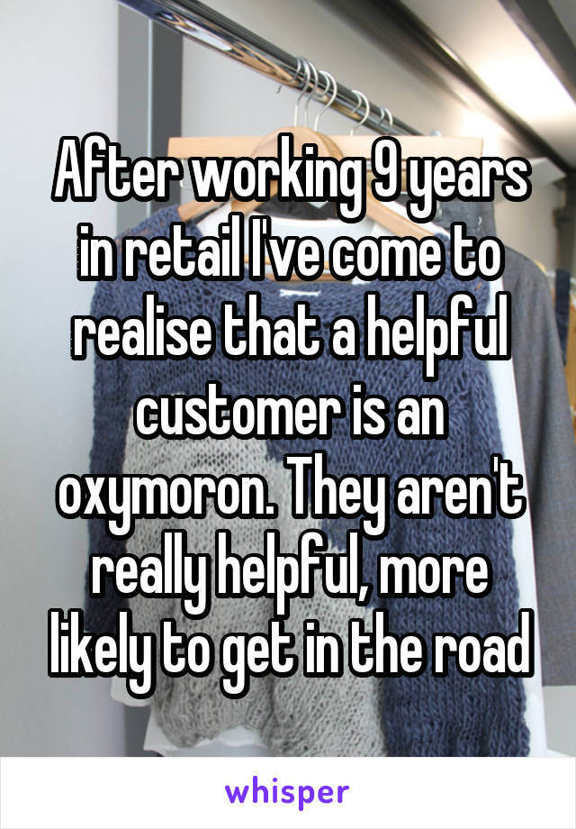 After working 9 years in retail I've come to realise that a helpful customer is an oxymoron. They aren't really helpful, more likely to get in the road