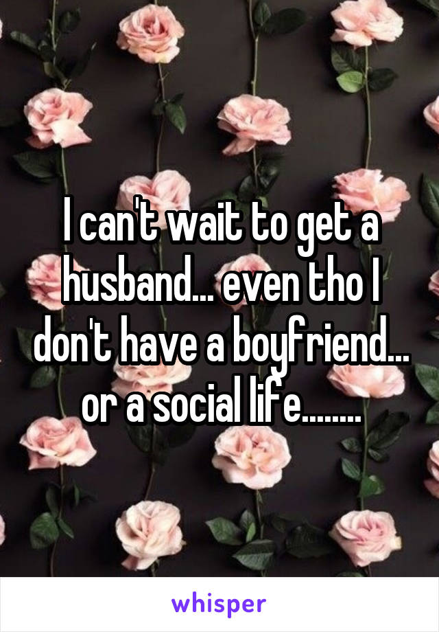 I can't wait to get a husband... even tho I don't have a boyfriend... or a social life........