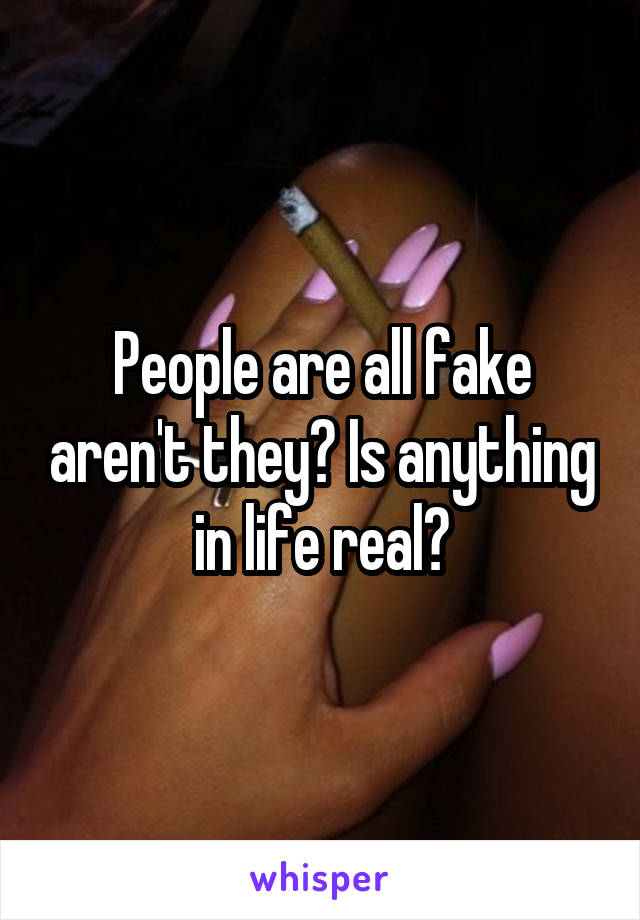 People are all fake aren't they? Is anything in life real?