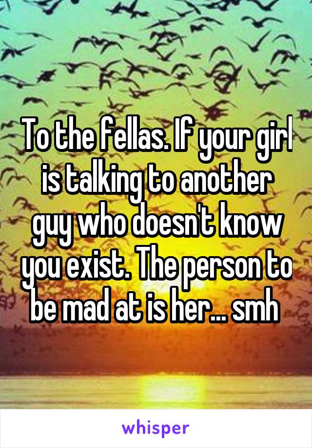 To the fellas. If your girl is talking to another guy who doesn't know you exist. The person to be mad at is her... smh 