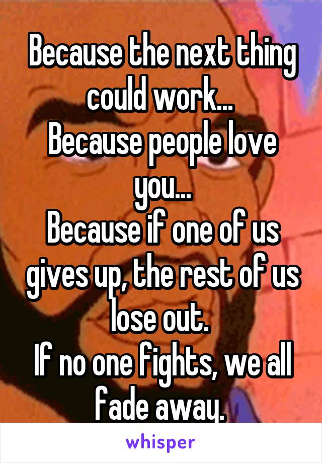 Because the next thing could work... 
Because people love you...
Because if one of us gives up, the rest of us lose out. 
If no one fights, we all fade away. 