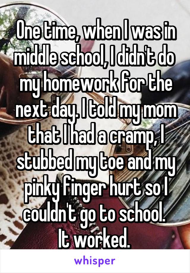 One time, when I was in middle school, I didn't do  my homework for the next day. I told my mom that I had a cramp, I stubbed my toe and my pinky finger hurt so I couldn't go to school. 
It worked. 