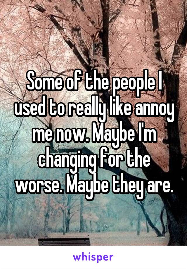 Some of the people I used to really like annoy me now. Maybe I'm changing for the worse. Maybe they are.