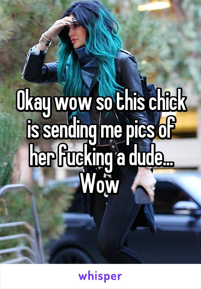 Okay wow so this chick is sending me pics of her fucking a dude... Wow 