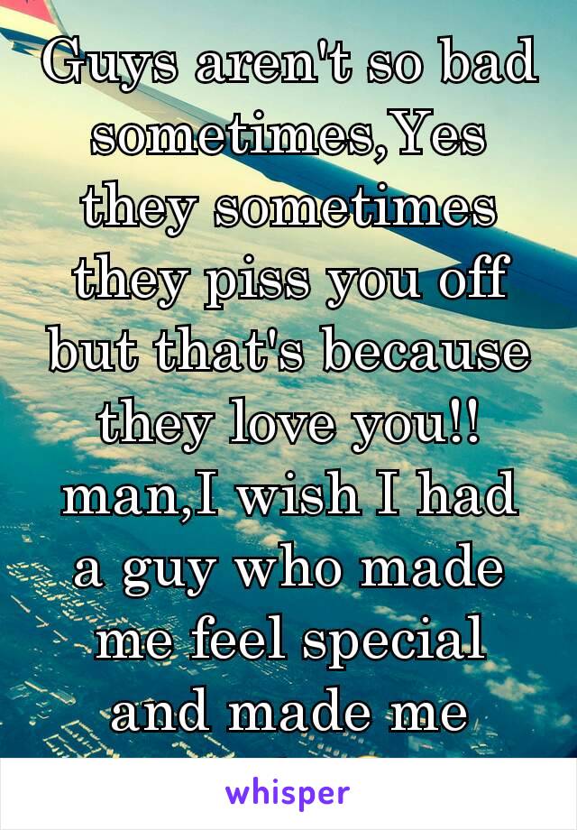 Guys aren't so bad sometimes,Yes they sometimes they piss you off but that's because they love you!!man,I wish I had a guy who made me feel special and made me smile 😊