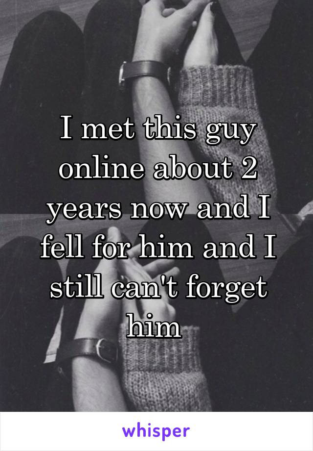 I met this guy online about 2 years now and I fell for him and I still can't forget him 