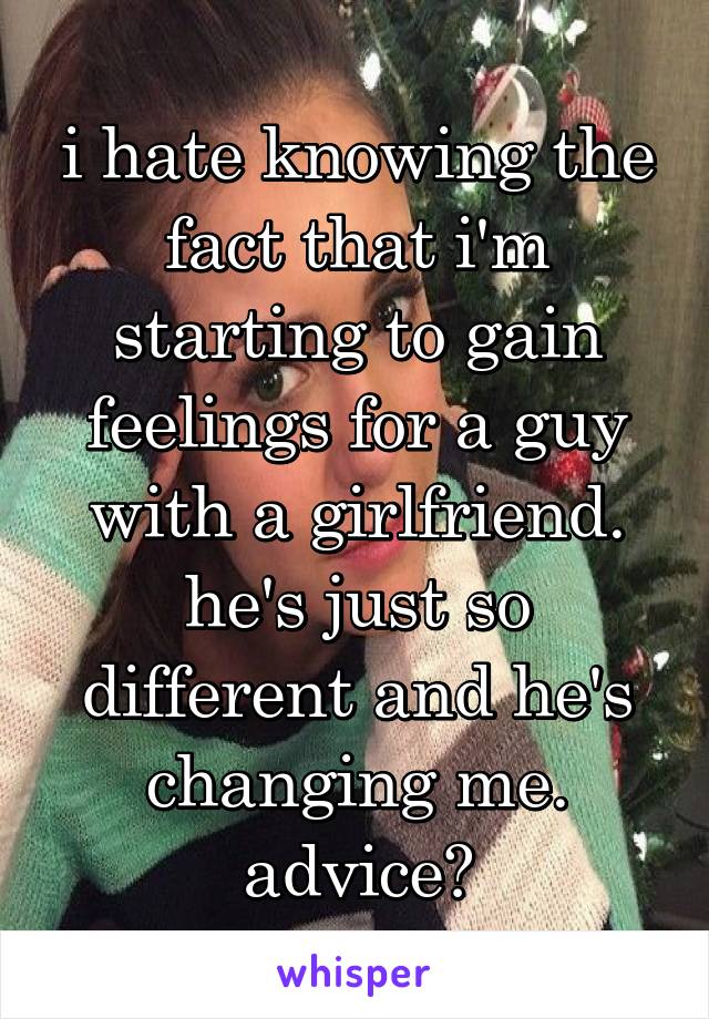 i hate knowing the fact that i'm starting to gain feelings for a guy with a girlfriend. he's just so different and he's changing me. advice?