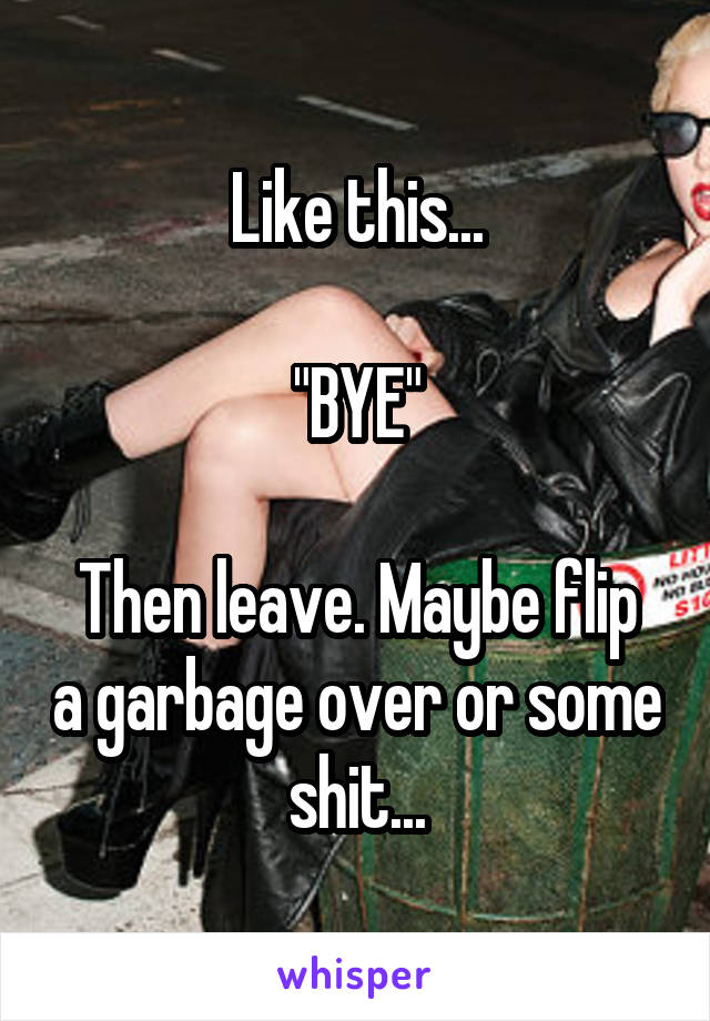 Like this...

"BYE"

Then leave. Maybe flip a garbage over or some shit...