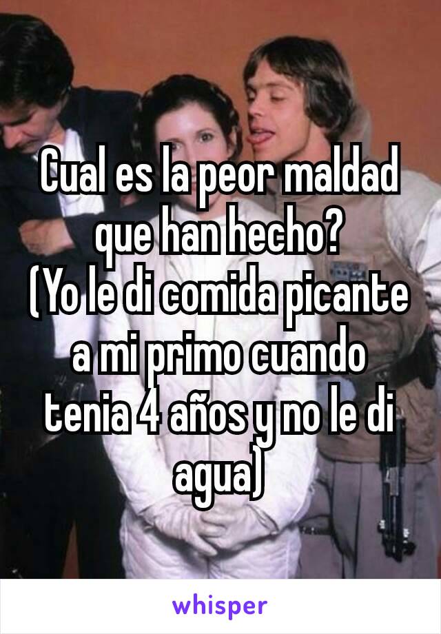 Cual es la peor maldad que han hecho?
(Yo le di comida picante a mi primo cuando tenia 4 años y no le di agua)