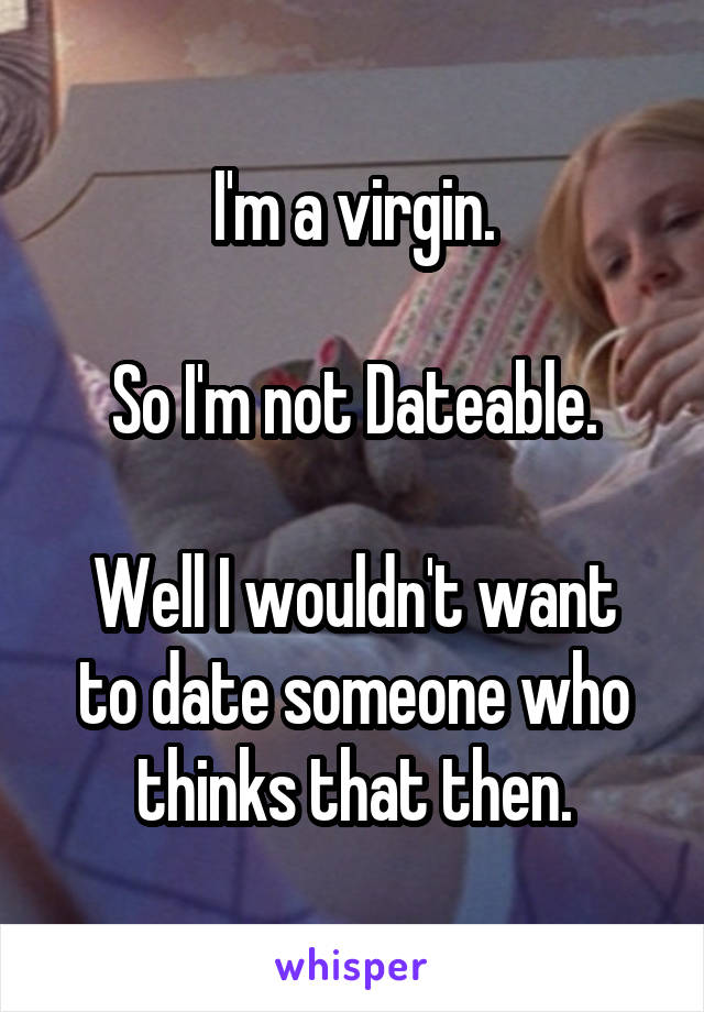 I'm a virgin.

So I'm not Dateable.

Well I wouldn't want to date someone who thinks that then.