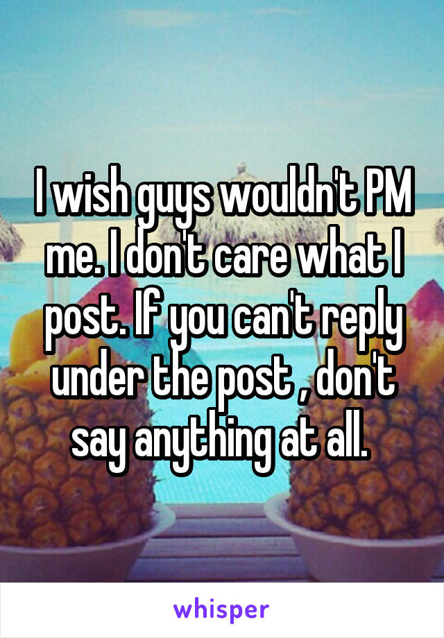 I wish guys wouldn't PM me. I don't care what I post. If you can't reply under the post , don't say anything at all. 