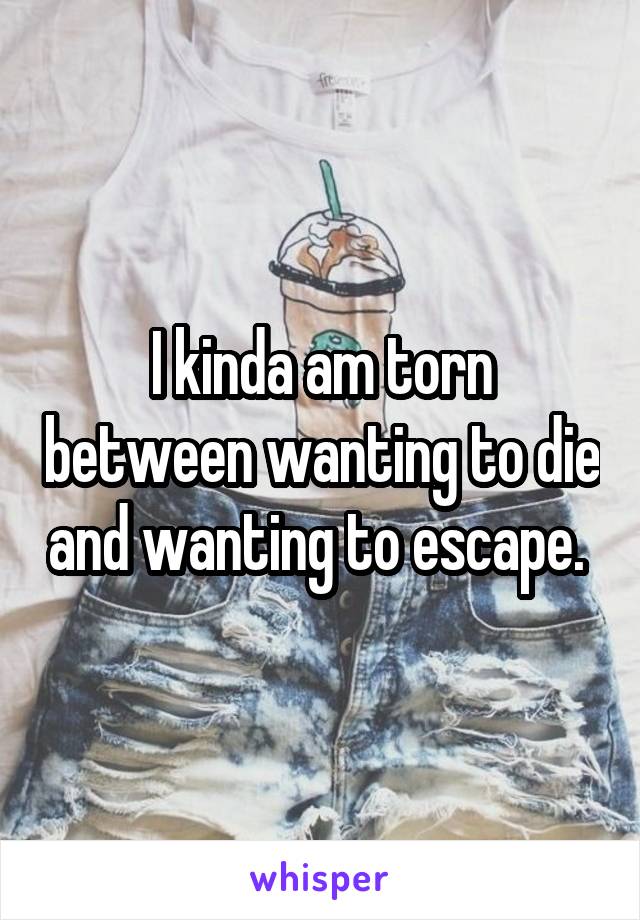 I kinda am torn between wanting to die and wanting to escape. 