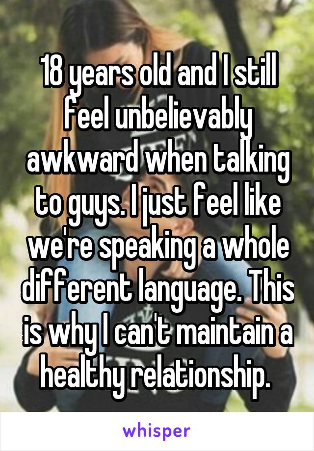 18 years old and I still feel unbelievably awkward when talking to guys. I just feel like we're speaking a whole different language. This is why I can't maintain a healthy relationship. 