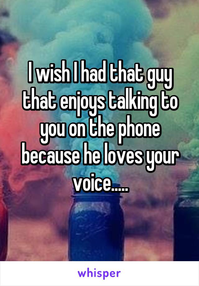 I wish I had that guy that enjoys talking to you on the phone because he loves your voice.....
