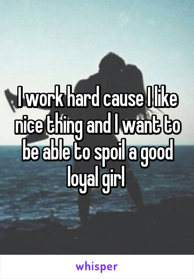 I work hard cause I like nice thing and I want to be able to spoil a good loyal girl 