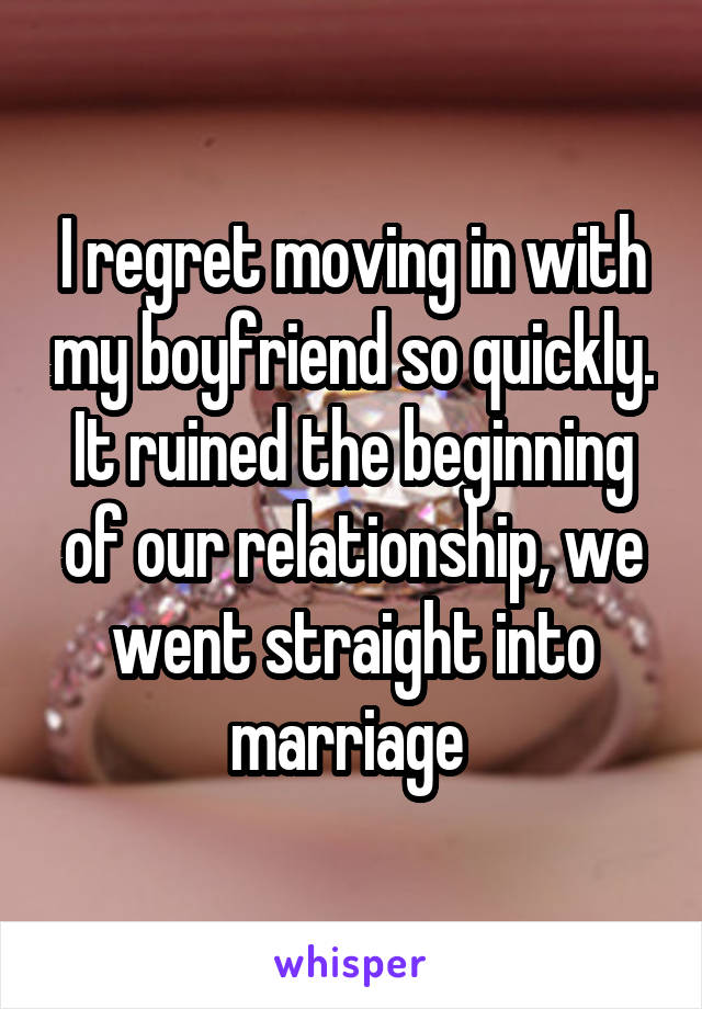 I regret moving in with my boyfriend so quickly. It ruined the beginning of our relationship, we went straight into marriage 