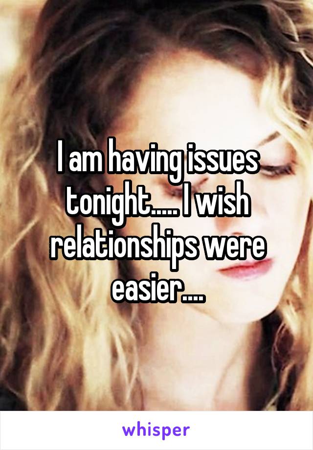 I am having issues tonight..... I wish relationships were easier....