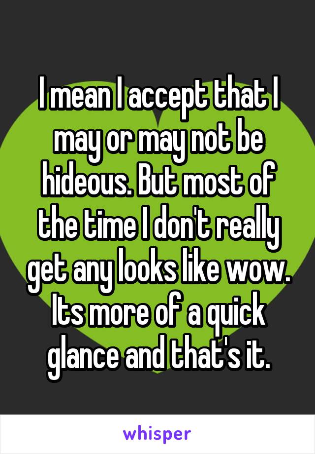 I mean I accept that I may or may not be hideous. But most of the time I don't really get any looks like wow. Its more of a quick glance and that's it.