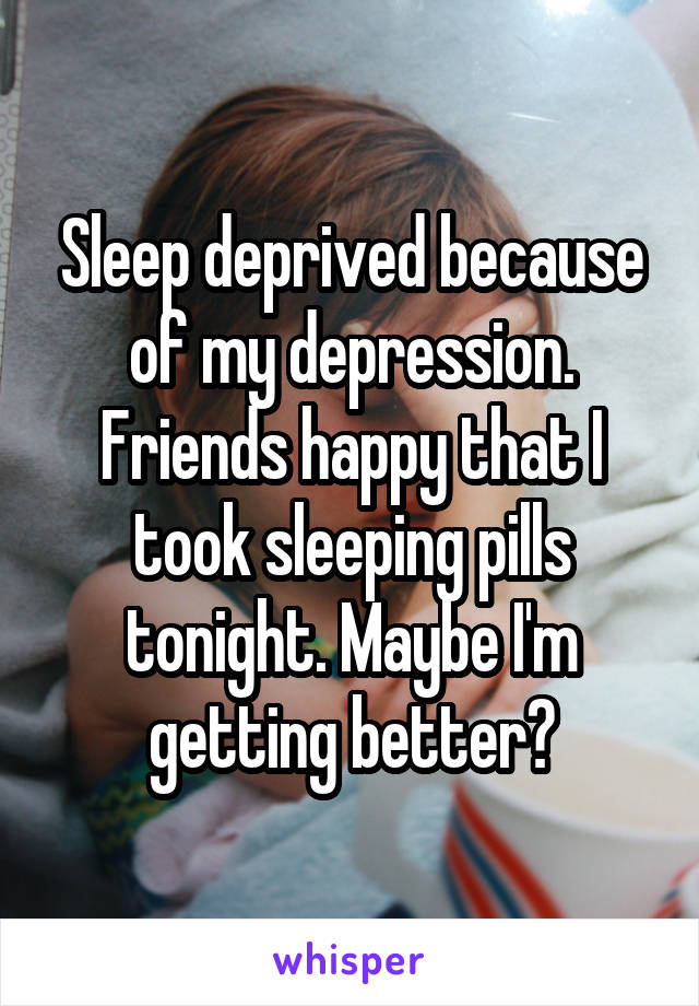 Sleep deprived because of my depression. Friends happy that I took sleeping pills tonight. Maybe I'm getting better?