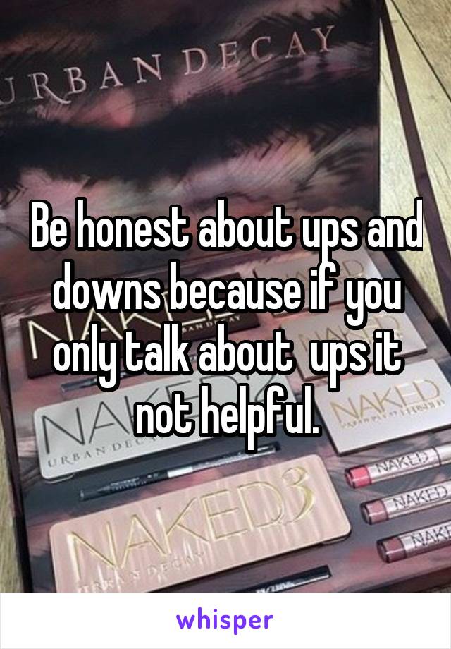 Be honest about ups and downs because if you only talk about  ups it not helpful.