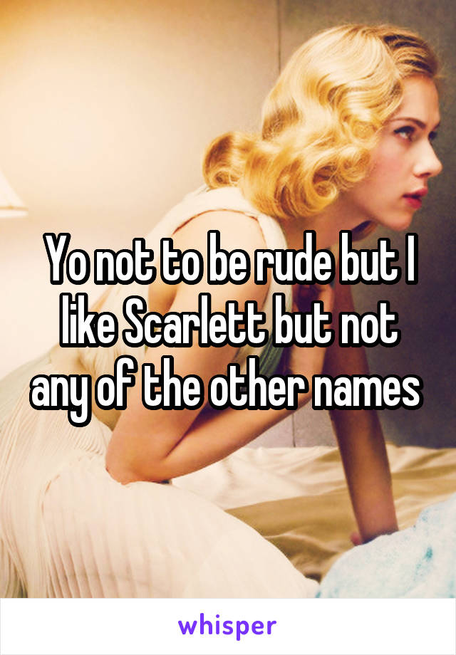 Yo not to be rude but I like Scarlett but not any of the other names 