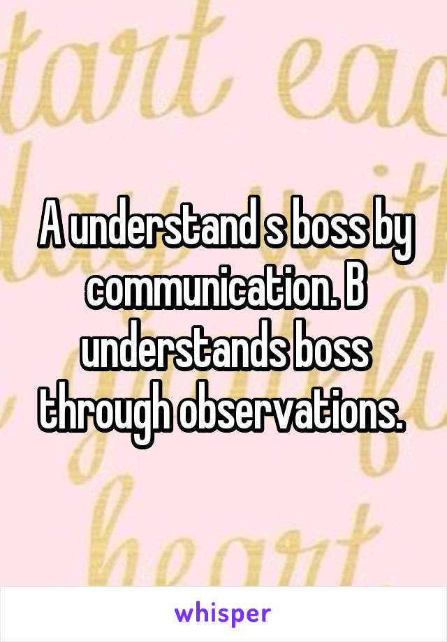 A understand s boss by communication. B understands boss through observations. 