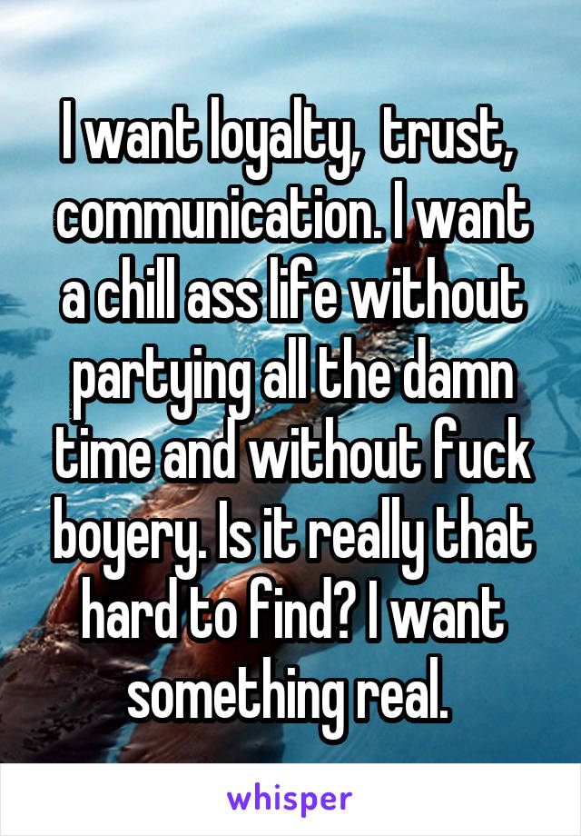 I want loyalty,  trust,  communication. I want a chill ass life without partying all the damn time and without fuck boyery. Is it really that hard to find? I want something real. 