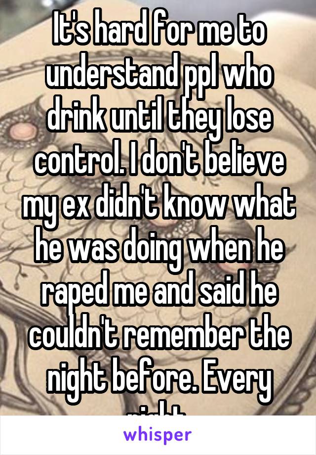 It's hard for me to understand ppl who drink until they lose control. I don't believe my ex didn't know what he was doing when he raped me and said he couldn't remember the night before. Every night.