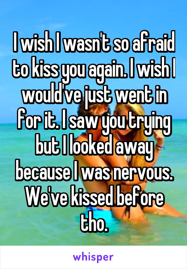 I wish I wasn't so afraid to kiss you again. I wish I would've just went in for it. I saw you trying but I looked away because I was nervous. We've kissed before tho.