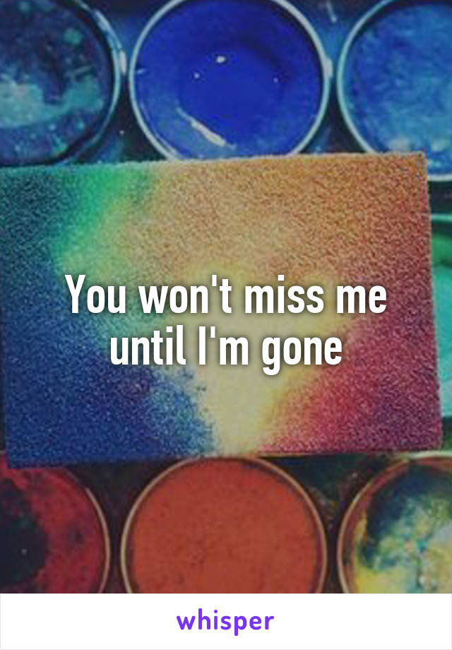 You won't miss me until I'm gone