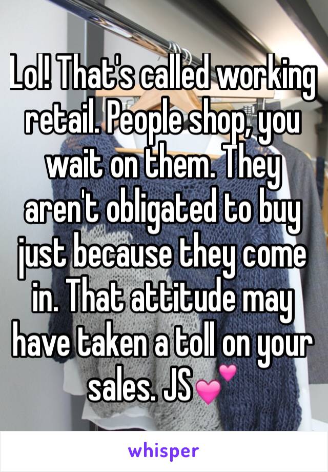 Lol! That's called working retail. People shop, you wait on them. They aren't obligated to buy just because they come in. That attitude may have taken a toll on your sales. JS💕