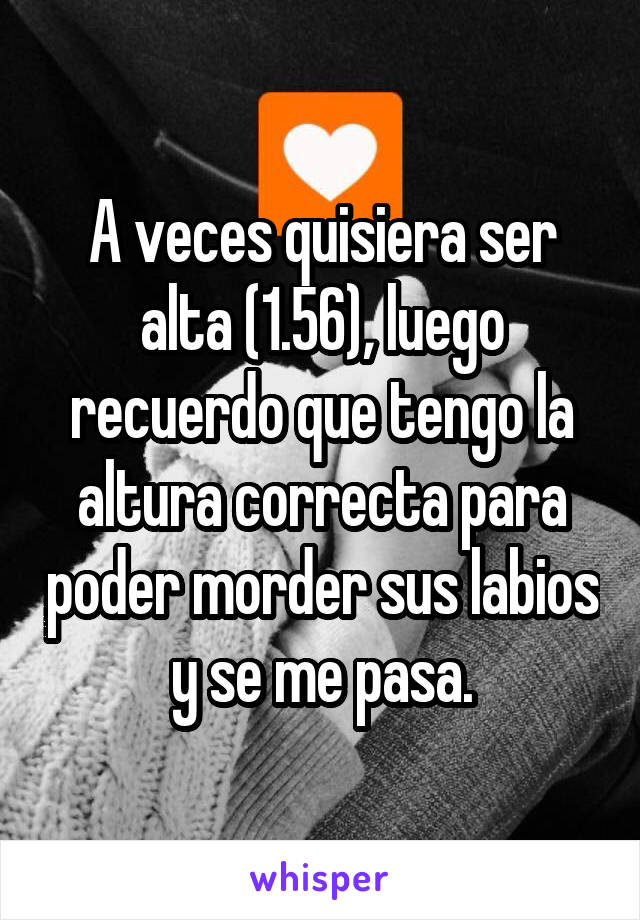 A veces quisiera ser alta (1.56), luego recuerdo que tengo la altura correcta para poder morder sus labios y se me pasa.