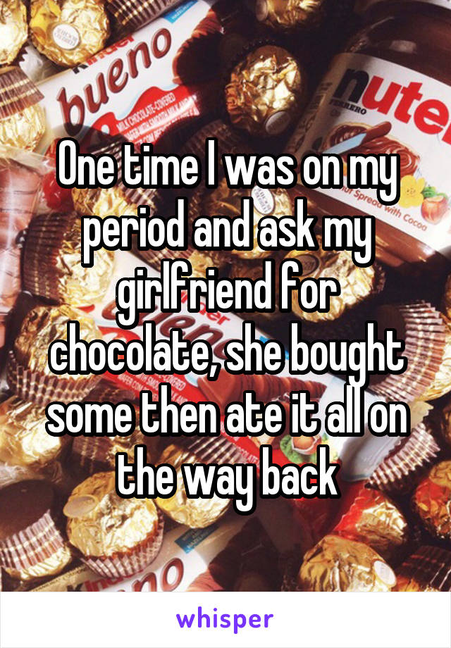 One time I was on my period and ask my girlfriend for chocolate, she bought some then ate it all on the way back