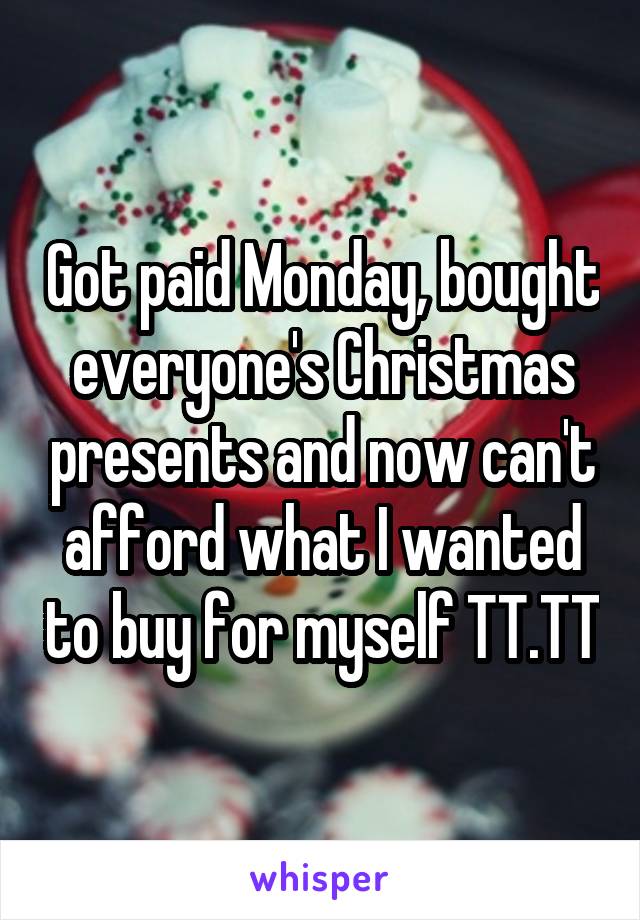 Got paid Monday, bought everyone's Christmas presents and now can't afford what I wanted to buy for myself TT.TT