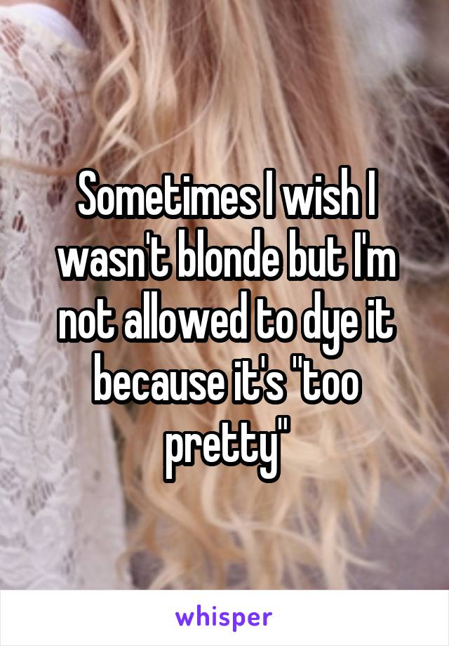 Sometimes I wish I wasn't blonde but I'm not allowed to dye it because it's "too pretty"