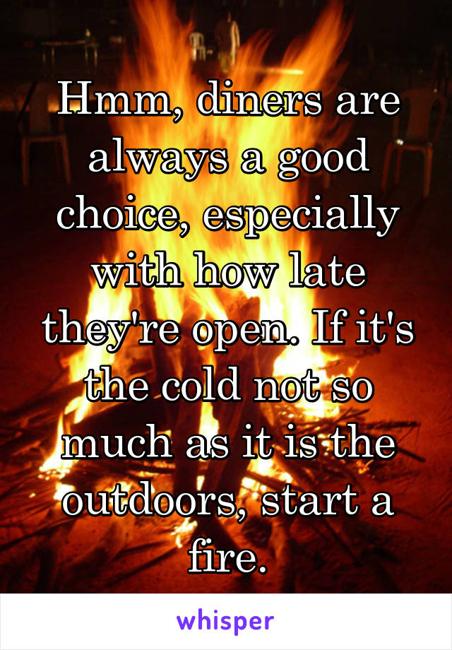 Hmm, diners are always a good choice, especially with how late they're open. If it's the cold not so much as it is the outdoors, start a fire.