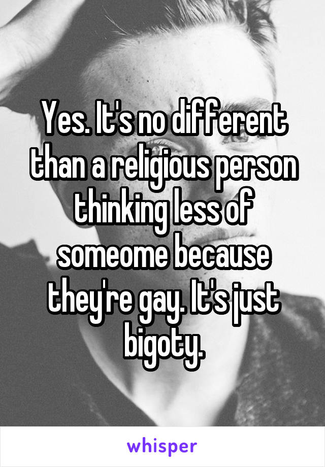 Yes. It's no different than a religious person thinking less of someome because they're gay. It's just bigoty.