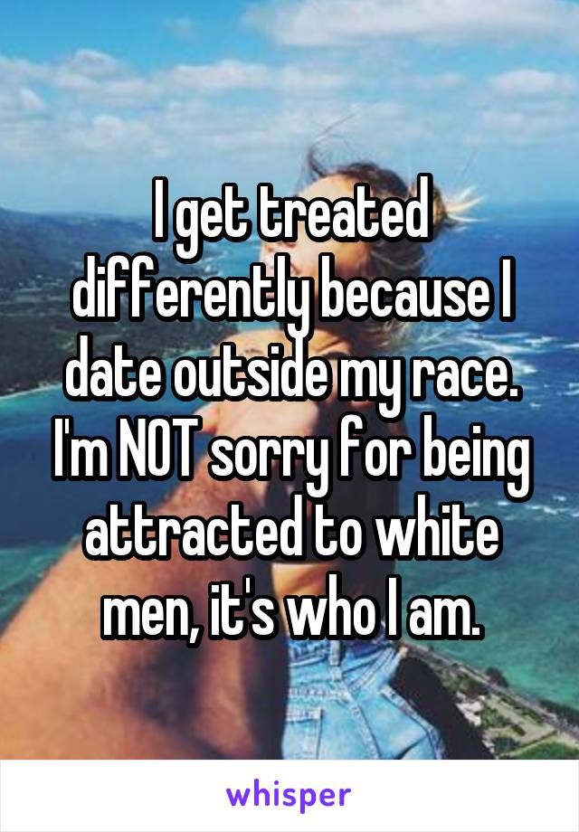 I get treated differently because I date outside my race. I'm NOT sorry for being attracted to white men, it's who I am.