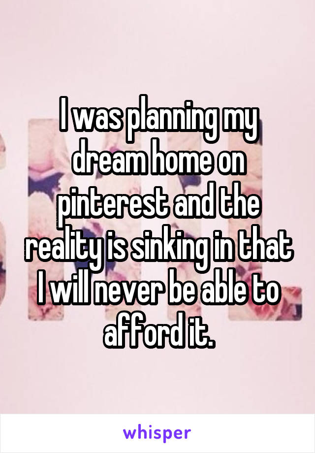 I was planning my dream home on pinterest and the reality is sinking in that I will never be able to afford it.