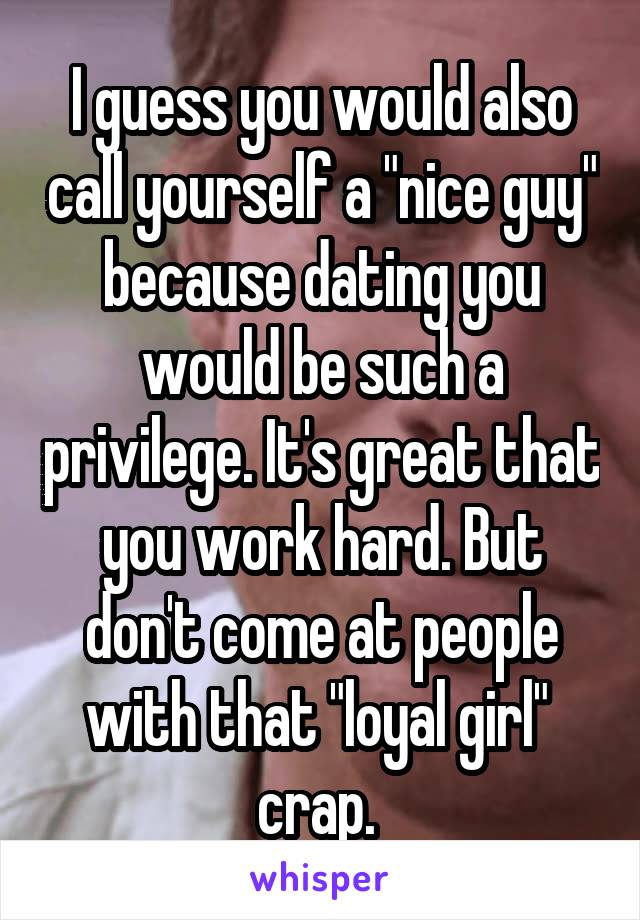 I guess you would also call yourself a "nice guy" because dating you would be such a privilege. It's great that you work hard. But don't come at people with that "loyal girl"  crap. 