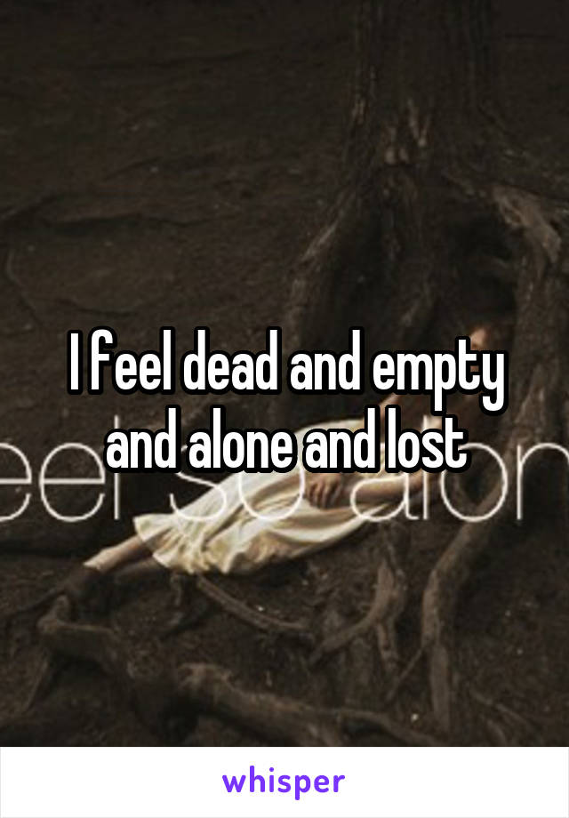 I feel dead and empty and alone and lost