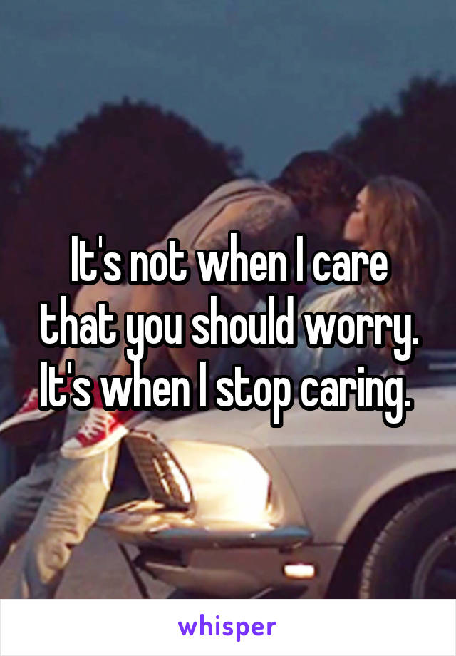 It's not when I care that you should worry. It's when I stop caring. 